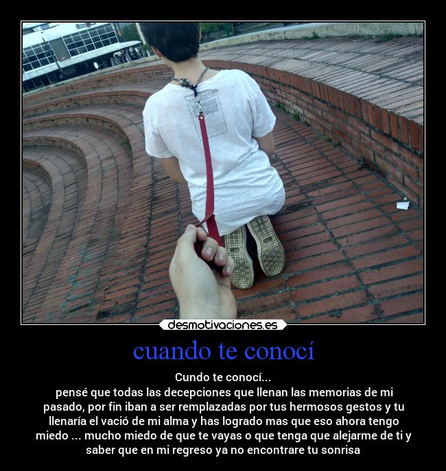 cuando te conocí - Cundo te conocí...
 pensé que todas las decepciones que llenan las memorias de mi
pasado, por fin iban a ser remplazadas por tus hermosos gestos y tu
llenaría el vació de mi alma y has logrado mas que eso ahora tengo
miedo ... mucho miedo de que te vayas o que tenga que alejarme de ti y
saber que en mi regreso ya no encontrare tu sonrisa