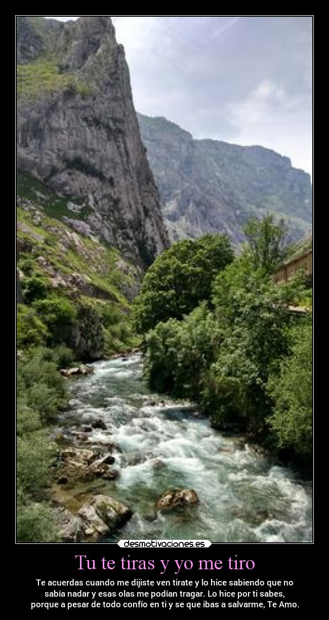 Tu te tiras y yo me tiro - Te acuerdas cuando me dijiste ven tirate y lo hice sabiendo que no
sabía nadar y esas olas me podían tragar. Lo hice por ti sabes,
porque a pesar de todo confío en ti y se que ibas a salvarme, Te Amo.