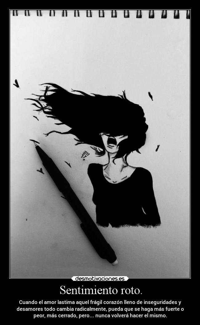 Sentimiento roto. - Cuando el amor lastima aquel frágil corazón lleno de inseguridades y
desamores todo cambia radicalmente, pueda que se haga más fuerte o
peor, más cerrado, pero... nunca volverá hacer el mismo.