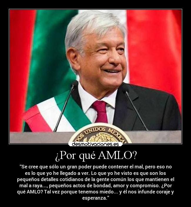 ¿Por qué AMLO? - “Se cree que sólo un gran poder puede contener el mal, pero eso no
es lo que yo he llegado a ver. Lo que yo he visto es que son los
pequeños detalles cotidianos de la gente común los que mantienen el
mal a raya..., pequeños actos de bondad, amor y compromiso. ¿Por
qué AMLO? Tal vez porque tenemos miedo... y él nos infunde coraje y
esperanza.”