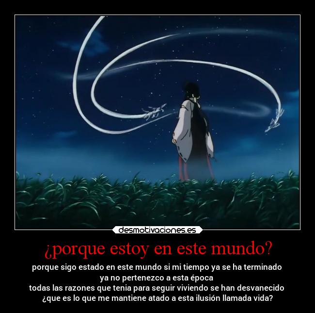 ¿porque estoy en este mundo? - porque sigo estado en este mundo si mi tiempo ya se ha terminado 
ya no pertenezco a esta época 
todas las razones que tenia para seguir viviendo se han desvanecido 
¿que es lo que me mantiene atado a esta ilusión llamada vida?