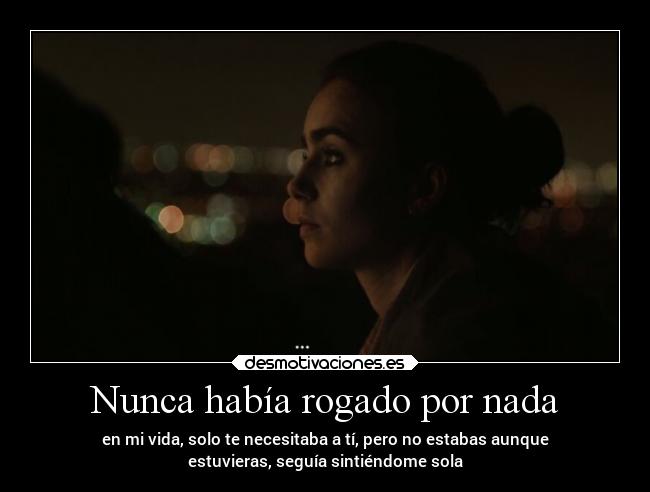 Nunca había rogado por nada - en mi vida, solo te necesitaba a tí, pero no estabas aunque
estuvieras, seguía sintiéndome sola