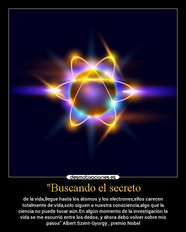 Buscando el secreto - de la vida,llegue hasta los átomos y los electrones,ellos carecen
totalmente de vida,solo siguen a nuestra consciencia,algo que la
ciencia no puede tocar aún.En algún momento de la investigación la
vida se me escurrió entre los dedos, y ahora debo volver sobre mis
pasos Albert Szent-Gyorgy , premio Nobel