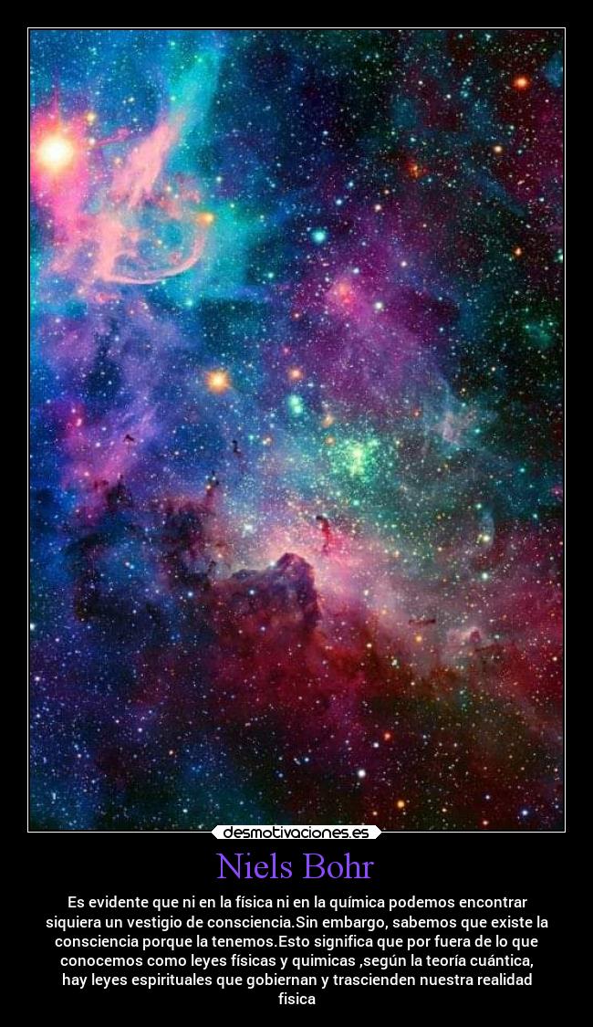 Niels Bohr - Es evidente que ni en la física ni en la química podemos encontrar
siquiera un vestigio de consciencia.Sin embargo, sabemos que existe la
consciencia porque la tenemos.Esto significa que por fuera de lo que
conocemos como leyes físicas y quimicas ,según la teoría cuántica,
hay leyes espirituales que gobiernan y trascienden nuestra realidad
fisica