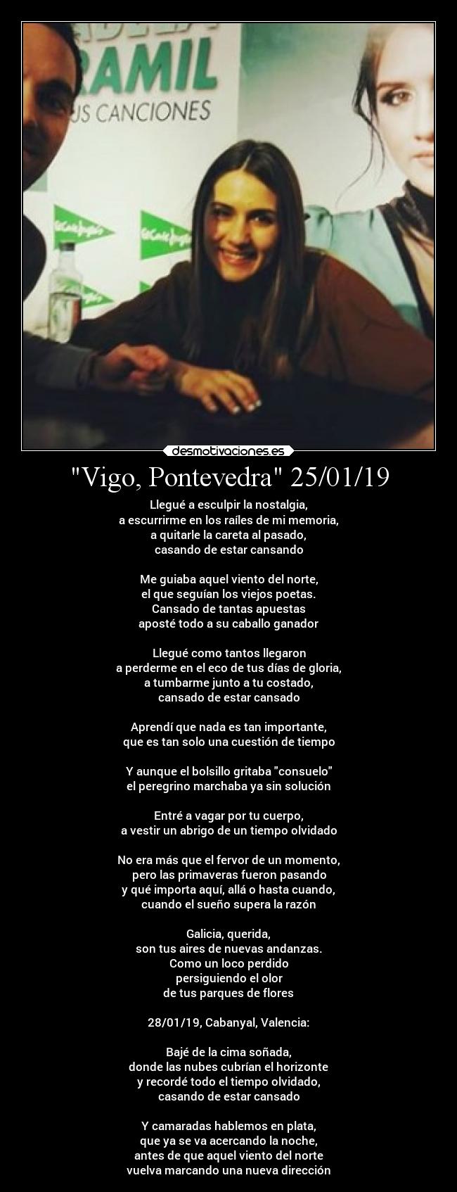 Vigo, Pontevedra 25/01/19 - Llegué a esculpir la nostalgia,
a escurrirme en los raíles de mi memoria,
a quitarle la careta al pasado,
casando de estar cansando
Me guiaba aquel viento del norte,
el que seguían los viejos poetas.
Cansado de tantas apuestas
aposté todo a su caballo ganador
Llegué como tantos llegaron
a perderme en el eco de tus días de gloria,
a tumbarme junto a tu costado,
cansado de estar cansado
Aprendí que nada es tan importante,
que es tan solo una cuestión de tiempo
Y aunque el bolsillo gritaba consuelo
el peregrino marchaba ya sin solución
Entré a vagar por tu cuerpo,
a vestir un abrigo de un tiempo olvidado
No era más que el fervor de un momento,
pero las primaveras fueron pasando
y qué importa aquí, allá o hasta cuando,
cuando el sueño supera la razón
Galicia, querida,
son tus aires de nuevas andanzas.
Como un loco perdido
persiguiendo el olor
de tus parques de flores
28/01/19, Cabanyal, Valencia:
Bajé de la cima soñada,
donde las nubes cubrían el horizonte
y recordé todo el tiempo olvidado,
casando de estar cansado
Y camaradas hablemos en plata,
que ya se va acercando la noche,
antes de que aquel viento del norte
vuelva marcando una nueva dirección