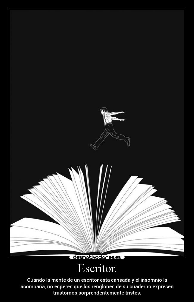 Escritor. - Cuando la mente de un escritor esta cansada y el insomnio la
acompaña, no esperes que los renglones de su cuaderno expresen
trastornos sorprendentemente tristes.