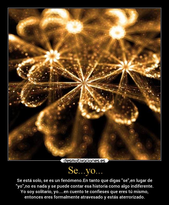 Se...yo... - Se está solo, se es un fenómeno.En tanto que digas se,en lugar de
yo,no es nada y se puede contar esa historia como algo indiferente.
Yo soy solitario, yo....en cuento te confieses que eres tú mismo,
entonces eres formalmente atravesado y estás aterrorizado.