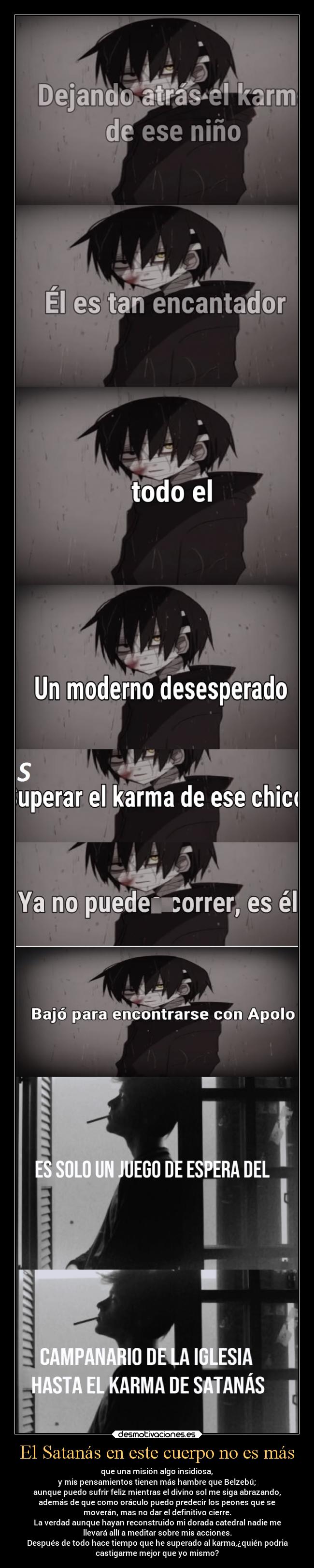 El Satanás en este cuerpo no es más - que una misión algo insidiosa,
y mis pensamientos tienen más hambre que Belzebú;
aunque puedo sufrir feliz mientras el divino sol me siga abrazando,
además de que como oráculo puedo predecir los peones que se
moverán, mas no dar el definitivo cierre.
La verdad aunque hayan reconstruido mi dorada catedral nadie me
llevará allí a meditar sobre mis acciones.
Después de todo hace tiempo que he superado al karma,¿quién podria
castigarme mejor que yo mismo?