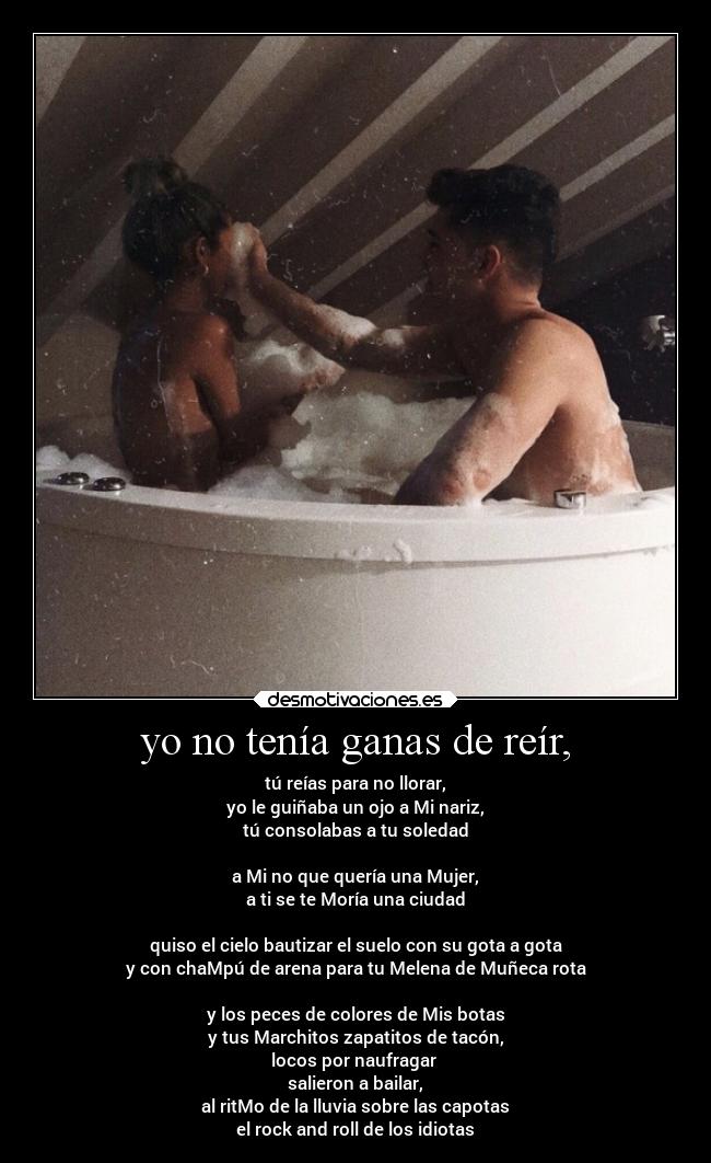 yo no tenía ganas de reír, - tú reías para no llorar,
yo le guiñaba un ojo a Mi nariz,
tú consolabas a tu soledad
a Mi no que quería una Mujer,
a ti se te Moría una ciudad
quiso el cielo bautizar el suelo con su gota a gota
y con chaMpú de arena para tu Melena de Muñeca rota
y los peces de colores de Mis botas
y tus Marchitos zapatitos de tacón,
locos por naufragar
salieron a bailar,
al ritMo de la lluvia sobre las capotas
el rock and roll de los idiotas