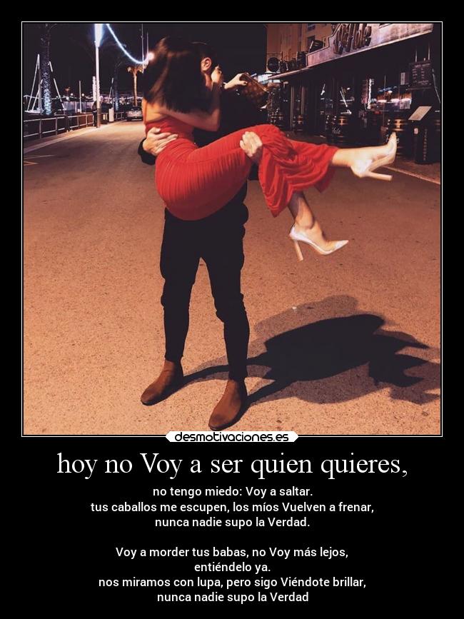 hoy no Voy a ser quien quieres, - no tengo miedo: Voy a saltar.
tus caballos me escupen, los míos Vuelven a frenar,
nunca nadie supo la Verdad.
Voy a morder tus babas, no Voy más lejos,
entiéndelo ya.
nos miramos con lupa, pero sigo Viéndote brillar,
nunca nadie supo la Verdad