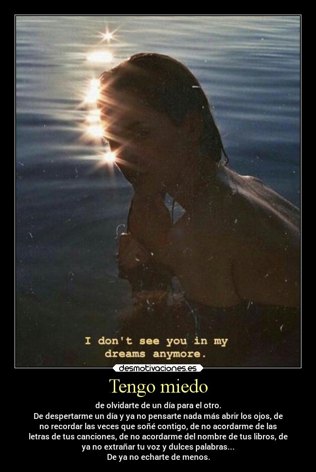 Tengo miedo - de olvidarte de un día para el otro.
De despertarme un día y ya no pensarte nada más abrir los ojos, de
no recordar las veces que soñé contigo, de no acordarme de las
letras de tus canciones, de no acordarme del nombre de tus libros, de
ya no extrañar tu voz y dulces palabras...
De ya no echarte de menos.