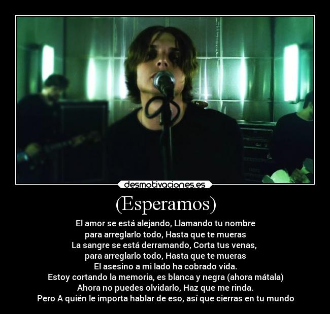 (Esperamos) - El amor se está alejando, Llamando tu nombre
para arreglarlo todo, Hasta que te mueras
La sangre se está derramando, Corta tus venas,
para arreglarlo todo, Hasta que te mueras
El asesino a mi lado ha cobrado vida.
Estoy cortando la memoria, es blanca y negra (ahora mátala)
Ahora no puedes olvidarlo, Haz que me rinda.
Pero A quién le importa hablar de eso, así que cierras en tu mundo