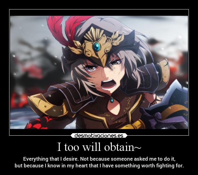 I too will obtain~ - Everything that I desire. Not because someone asked me to do it,
but because I know in my heart that I have something worth fighting for.