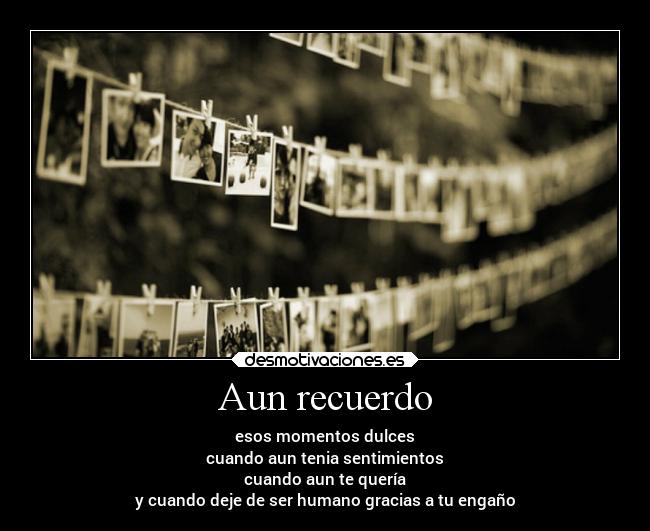 Aun recuerdo - esos momentos dulces
cuando aun tenia sentimientos
cuando aun te quería
y cuando deje de ser humano gracias a tu engaño