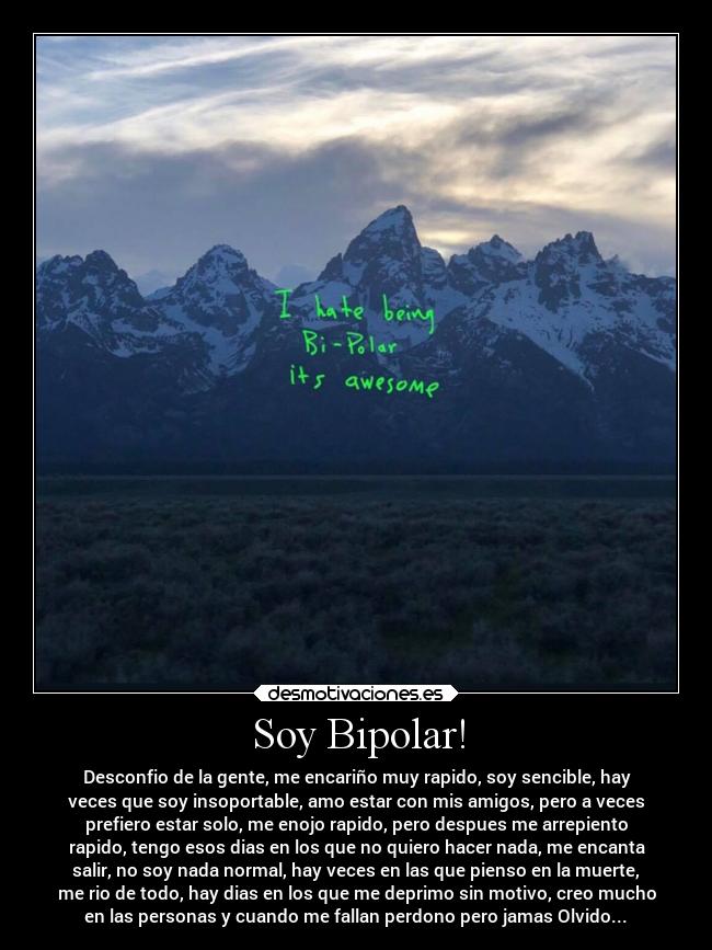 Soy Bipolar! - Desconfio de la gente, me encariño muy rapido, soy sencible, hay
veces que soy insoportable, amo estar con mis amigos, pero a veces
prefiero estar solo, me enojo rapido, pero despues me arrepiento
rapido, tengo esos dias en los que no quiero hacer nada, me encanta
salir, no soy nada normal, hay veces en las que pienso en la muerte,
me rio de todo, hay dias en los que me deprimo sin motivo, creo mucho
en las personas y cuando me fallan perdono pero jamas Olvido...♥