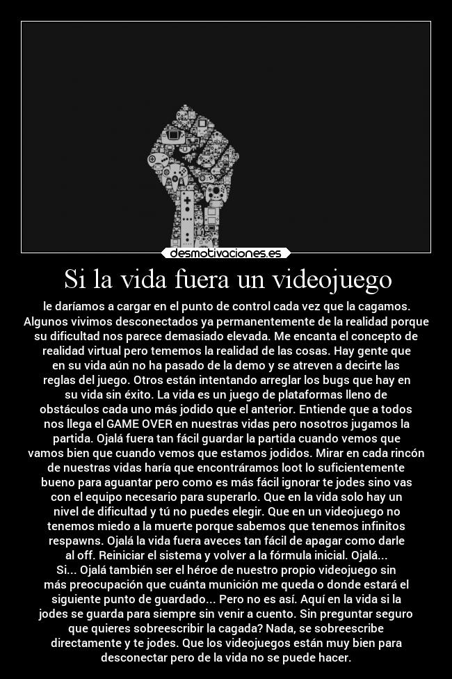 Si la vida fuera un videojuego - le daríamos a cargar en el punto de control cada vez que la cagamos.
Algunos vivimos desconectados ya permanentemente de la realidad porque
su dificultad nos parece demasiado elevada. Me encanta el concepto de
realidad virtual pero tememos la realidad de las cosas. Hay gente que
en su vida aún no ha pasado de la demo y se atreven a decirte las
reglas del juego. Otros están intentando arreglar los bugs que hay en
su vida sin éxito. La vida es un juego de plataformas lleno de
obstáculos cada uno más jodido que el anterior. Entiende que a todos
nos llega el GAME OVER en nuestras vidas pero nosotros jugamos la
partida. Ojalá fuera tan fácil guardar la partida cuando vemos que
vamos bien que cuando vemos que estamos jodidos. Mirar en cada rincón
de nuestras vidas haría que encontráramos loot lo suficientemente
bueno para aguantar pero como es más fácil ignorar te jodes sino vas
con el equipo necesario para superarlo. Que en la vida solo hay un
nivel de dificultad y tú no puedes elegir. Que en un videojuego no
tenemos miedo a la muerte porque sabemos que tenemos infinitos
respawns. Ojalá la vida fuera aveces tan fácil de apagar como darle
al off. Reiniciar el sistema y volver a la fórmula inicial. Ojalá...
Si... Ojalá también ser el héroe de nuestro propio videojuego sin
más preocupación que cuánta munición me queda o donde estará el
siguiente punto de guardado... Pero no es así. Aquí en la vida si la
jodes se guarda para siempre sin venir a cuento. Sin preguntar seguro
que quieres sobreescribir la cagada? Nada, se sobreescribe
directamente y te jodes. Que los videojuegos están muy bien para
desconectar pero de la vida no se puede hacer.