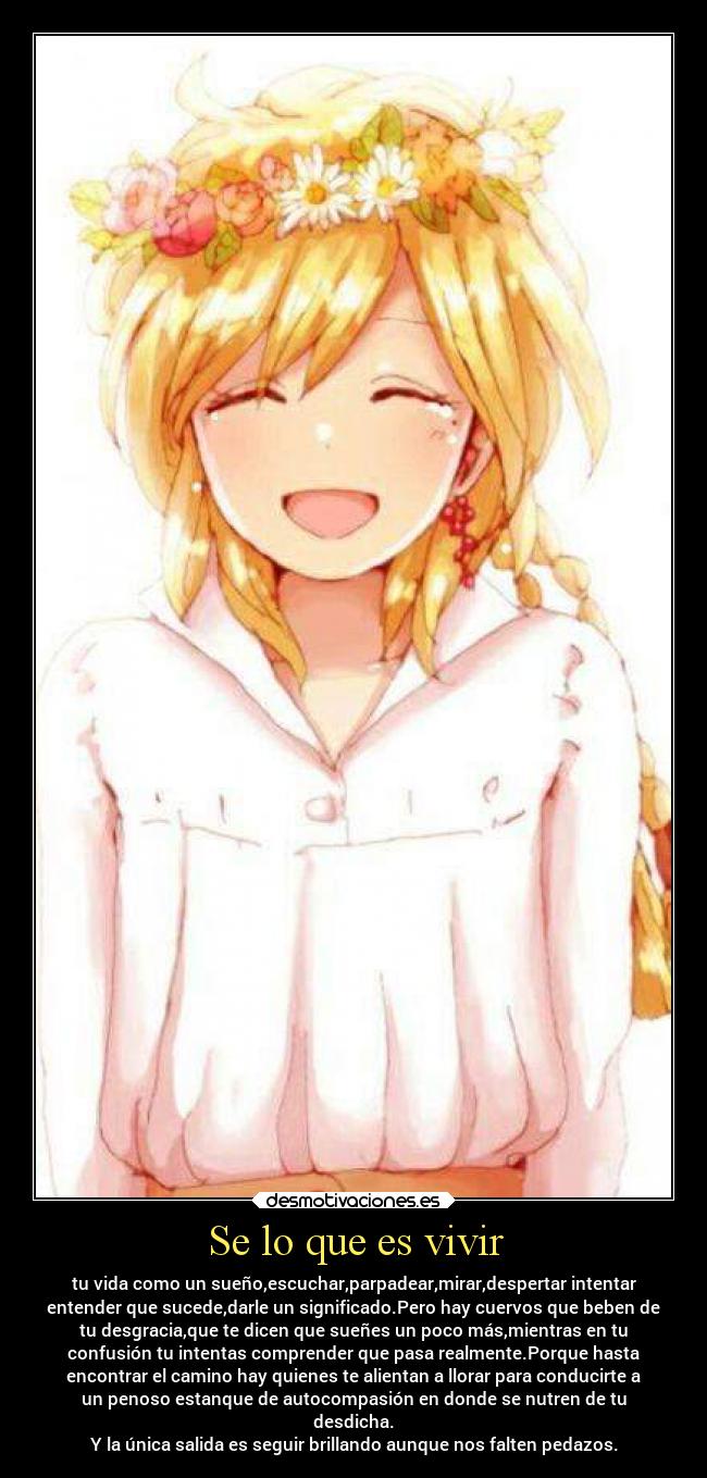 Se lo que es vivir - tu vida como un sueño,escuchar,parpadear,mirar,despertar intentar
entender que sucede,darle un significado.Pero hay cuervos que beben de
tu desgracia,que te dicen que sueñes un poco más,mientras en tu
confusión tu intentas comprender que pasa realmente.Porque hasta
encontrar el camino hay quienes te alientan a llorar para conducirte a
un penoso estanque de autocompasión en donde se nutren de tu
desdicha.
Y la única salida es seguir brillando aunque nos falten pedazos.