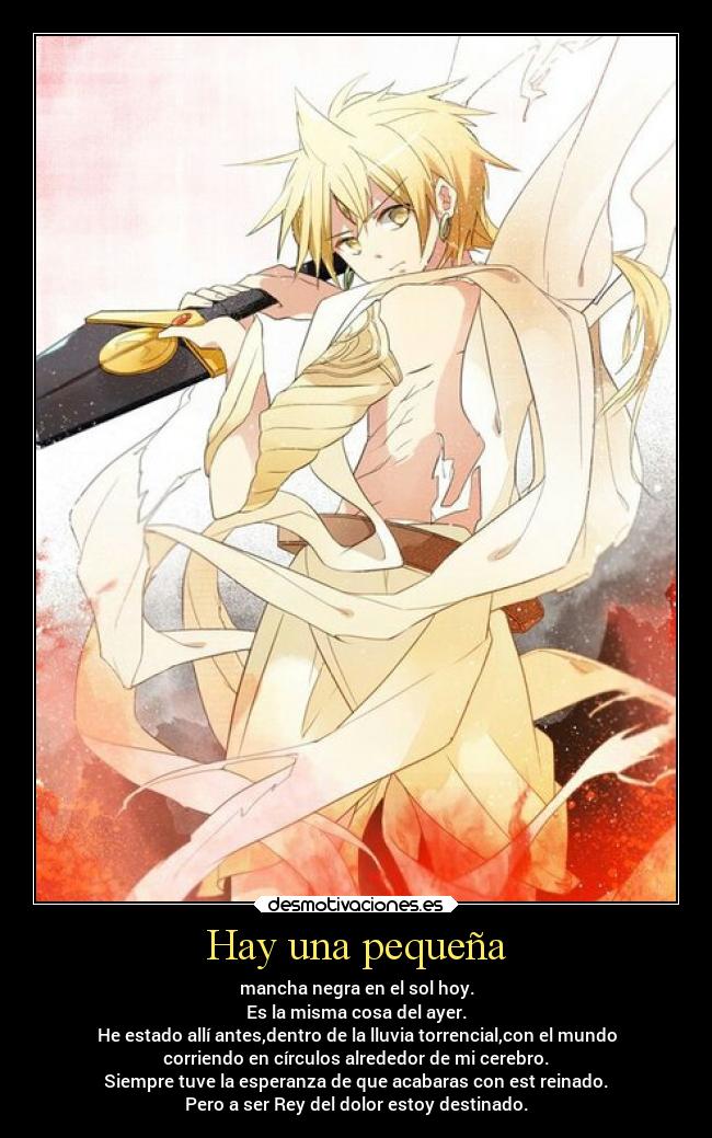 Hay una pequeña - mancha negra en el sol hoy.
Es la misma cosa del ayer.
He estado allí antes,dentro de la lluvia torrencial,con el mundo
corriendo en círculos alrededor de mi cerebro.
Siempre tuve la esperanza de que acabaras con est reinado.
Pero a ser Rey del dolor estoy destinado.