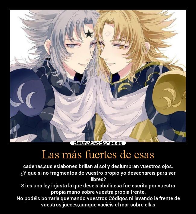 Las más fuertes de esas - cadenas,sus eslabones brillan al sol y deslumbran vuestros ojos.
¿Y que si no fragmentos de vuestro propio yo desechareis para ser
libres?
Si es una ley injusta la que deseis abolir,esa fue escrita por vuestra
propia mano sobre vuestra propia frente.
No podéis borrarla quemando vuestros Códigos ni lavando la frente de
vuestros jueces,aunque vacieis el mar sobre ellas