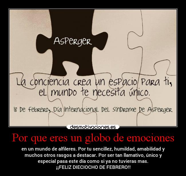 Por que eres un globo de emociones - en un mundo de alfileres. Por tu sencillez, humildad, amabilidad y
muchos otros rasgos a destacar. Por ser tan llamativo, único y
especial pasa este día como si ya no tuvieras mas.
¡¡FELIZ DIECIOCHO DE FEBRERO!!