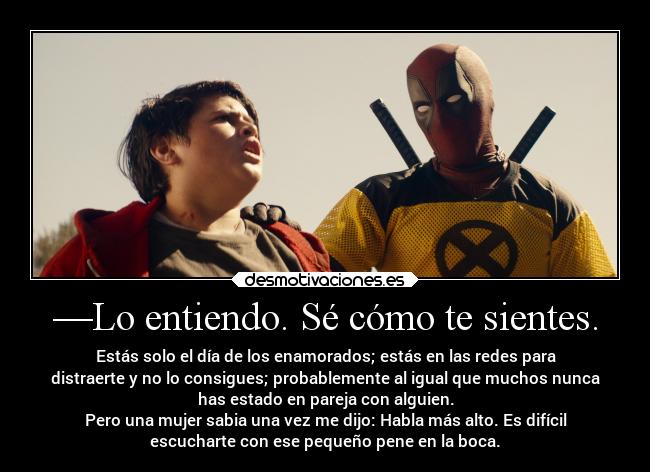 —Lo entiendo. Sé cómo te sientes. - Estás solo el día de los enamorados; estás en las redes para
distraerte y no lo consigues; probablemente al igual que muchos nunca
has estado en pareja con alguien.
Pero una mujer sabia una vez me dijo: Habla más alto. Es difícil
escucharte con ese pequeño pene en la boca.