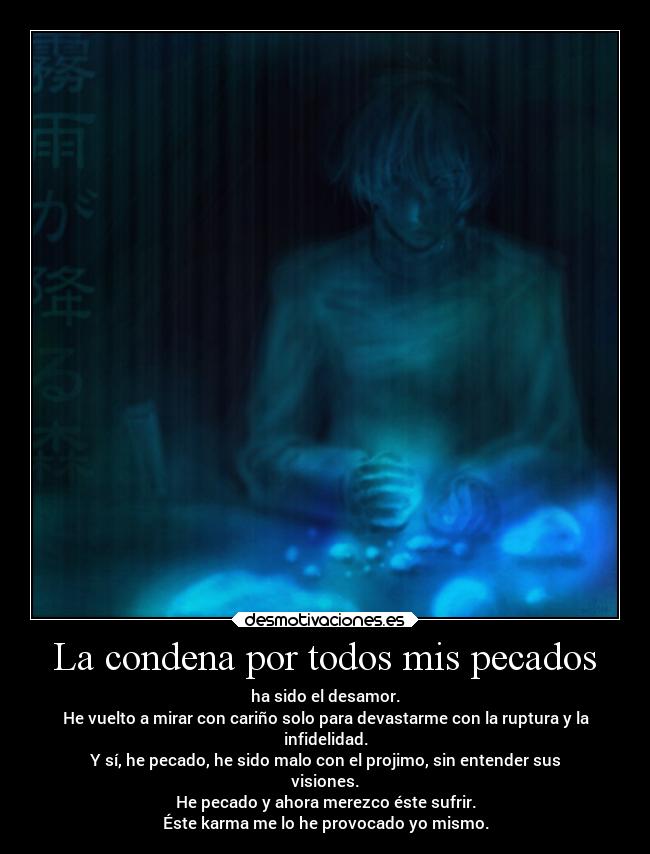 La condena por todos mis pecados - ha sido el desamor.
He vuelto a mirar con cariño solo para devastarme con la ruptura y la
infidelidad.
Y sí, he pecado, he sido malo con el projimo, sin entender sus
visiones.
He pecado y ahora merezco éste sufrir.
Éste karma me lo he provocado yo mismo.