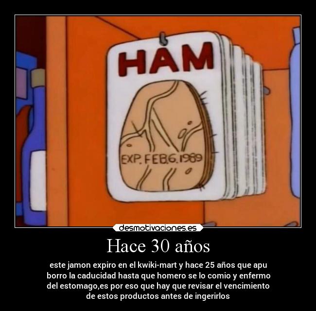 Hace 30 años - este jamon expiro en el kwiki-mart y hace 25 años que apu
borro la caducidad hasta que homero se lo comio y enfermo
del estomago,es por eso que hay que revisar el vencimiento
de estos productos antes de ingerirlos