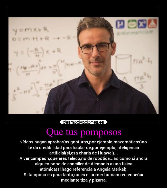 Que tus pomposos - vídeos hagan aprobar(asignaturas,por ejemplo,mazomáticas)no
te da credibilidad para hablar de,por ejemplo,inteligencia
artificial(sí,esa charla de Huawei)...
A ver,campeón,que eres teleco,no de robótica...Es como si ahora
alguien pone de canciller de Alemania a una física
atómica(sí,hago referencia a Angela Merkel).
Si tampoco es para tanto,no es el primer humano en enseñar
mediante tiza y pizarra.