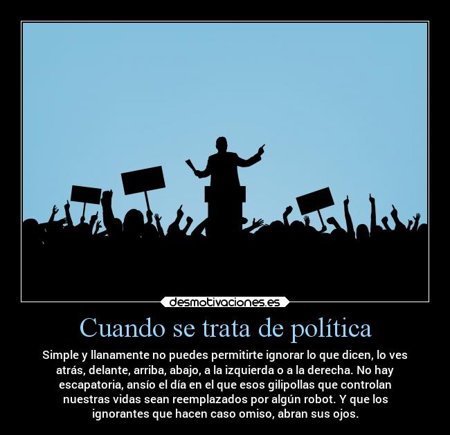 Cuando se trata de política - Simple y llanamente no puedes permitirte ignorar lo que dicen, lo ves
atrás, delante, arriba, abajo, a la izquierda o a la derecha. No hay
escapatoria, ansío el día en el que esos gilipollas que controlan
nuestras vidas sean reemplazados por algún robot. Y que los
ignorantes que hacen caso omiso, abran sus ojos.