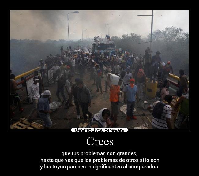 Crees - que tus problemas son grandes,
hasta que ves que los problemas de otros si lo son
y los tuyos parecen insignificantes al compararlos.