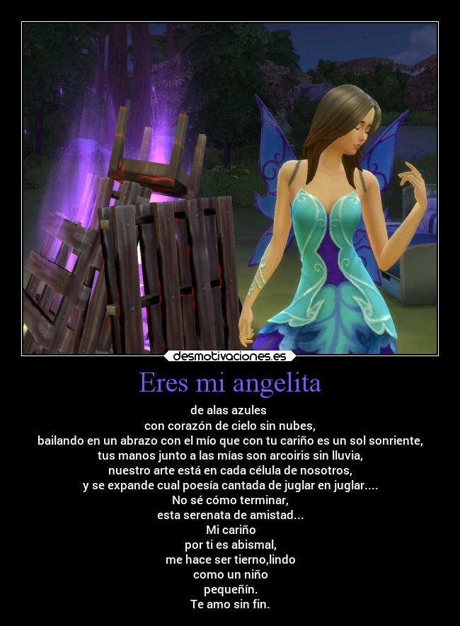 Eres mi angelita - de alas azules 
con corazón de cielo sin nubes,
bailando en un abrazo con el mío que con tu cariño es un sol sonriente,
tus manos junto a las mías son arcoiris sin lluvia,
nuestro arte está en cada célula de nosotros,
y se expande cual poesía cantada de juglar en juglar....
No sé cómo terminar,
esta serenata de amistad...
Mi cariño
por ti es abismal,
me hace ser tierno,lindo
como un niño
pequeñín.
Te amo sin fin.