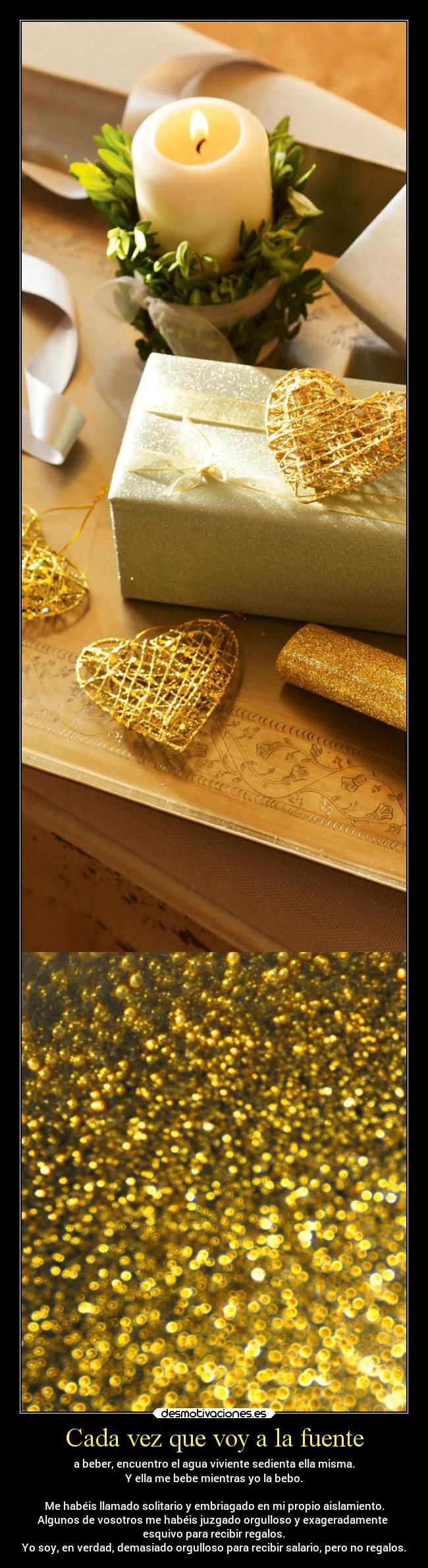 Cada vez que voy a la fuente - a beber, encuentro el agua viviente sedienta ella misma.
Y ella me bebe mientras yo la bebo.
Me habéis llamado solitario y embriagado en mi propio aislamiento.
Algunos de vosotros me habéis juzgado orgulloso y exageradamente
esquivo para recibir regalos.
Yo soy, en verdad, demasiado orgulloso para recibir salario, pero no regalos.