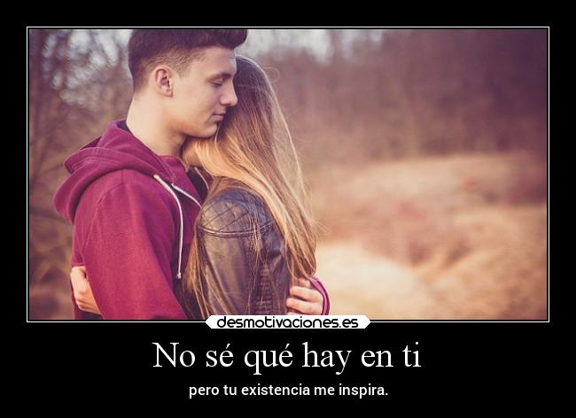 No sé qué hay en ti - pero tu existencia me inspira.