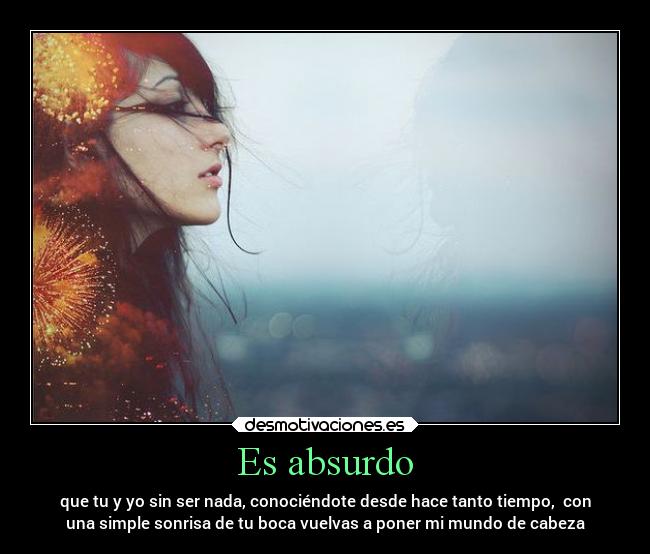 Es absurdo - que tu y yo sin ser nada, conociéndote desde hace tanto tiempo,  con
una simple sonrisa de tu boca vuelvas a poner mi mundo de cabeza