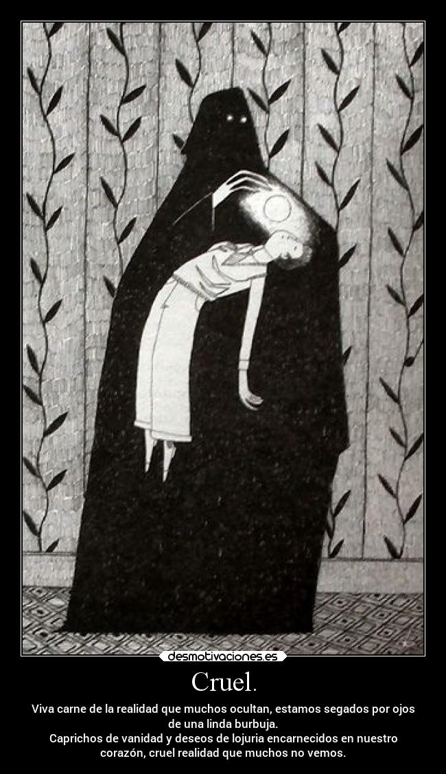 Cruel. - Viva carne de la realidad que muchos ocultan, estamos segados por ojos
de una linda burbuja.
Caprichos de vanidad y deseos de lojuria encarnecidos en nuestro
corazón, cruel realidad que muchos no vemos.