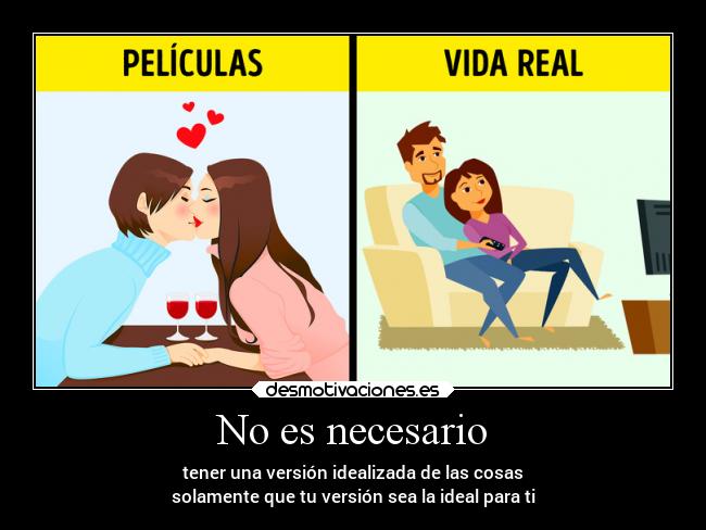 No es necesario - tener una versión idealizada de las cosas
solamente que tu versión sea la ideal para ti