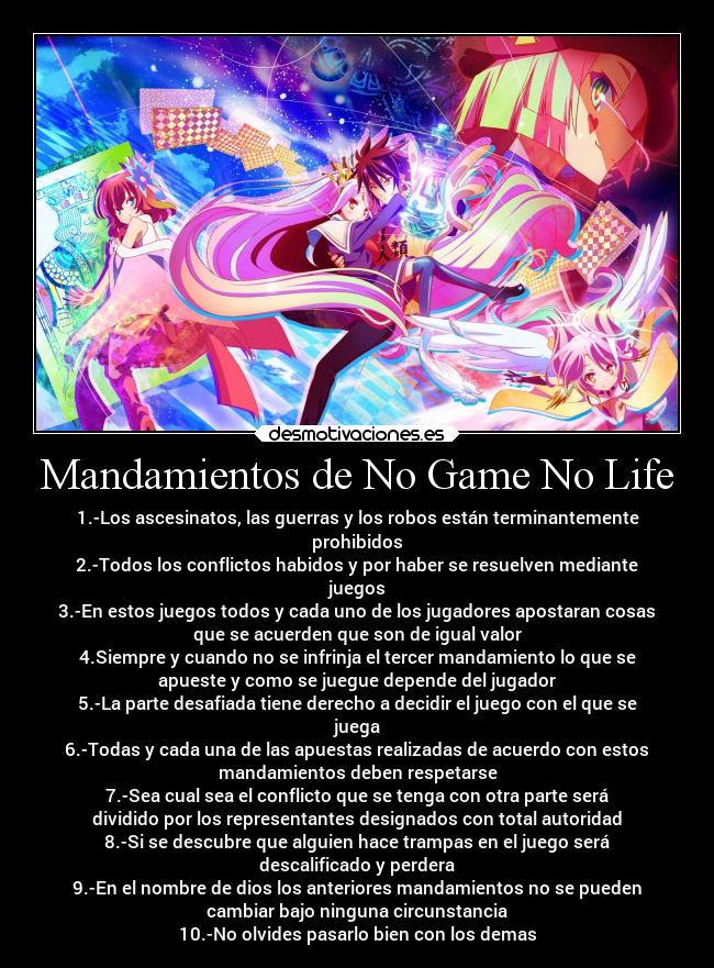 Mandamientos de No Game No Life - 1.-Los ascesinatos, las guerras y los robos están terminantemente
prohibidos
2.-Todos los conflictos habidos y por haber se resuelven mediante
juegos
3.-En estos juegos todos y cada uno de los jugadores apostaran cosas
que se acuerden que son de igual valor
4.Siempre y cuando no se infrinja el tercer mandamiento lo que se
apueste y como se juegue depende del jugador
5.-La parte desafiada tiene derecho a decidir el juego con el que se
juega
6.-Todas y cada una de las apuestas realizadas de acuerdo con estos
mandamientos deben respetarse
7.-Sea cual sea el conflicto que se tenga con otra parte será
dividido por los representantes designados con total autoridad
8.-Si se descubre que alguien hace trampas en el juego será
descalificado y perdera
9.-En el nombre de dios los anteriores mandamientos no se pueden
cambiar bajo ninguna circunstancia
10.-No olvides pasarlo bien con los demas