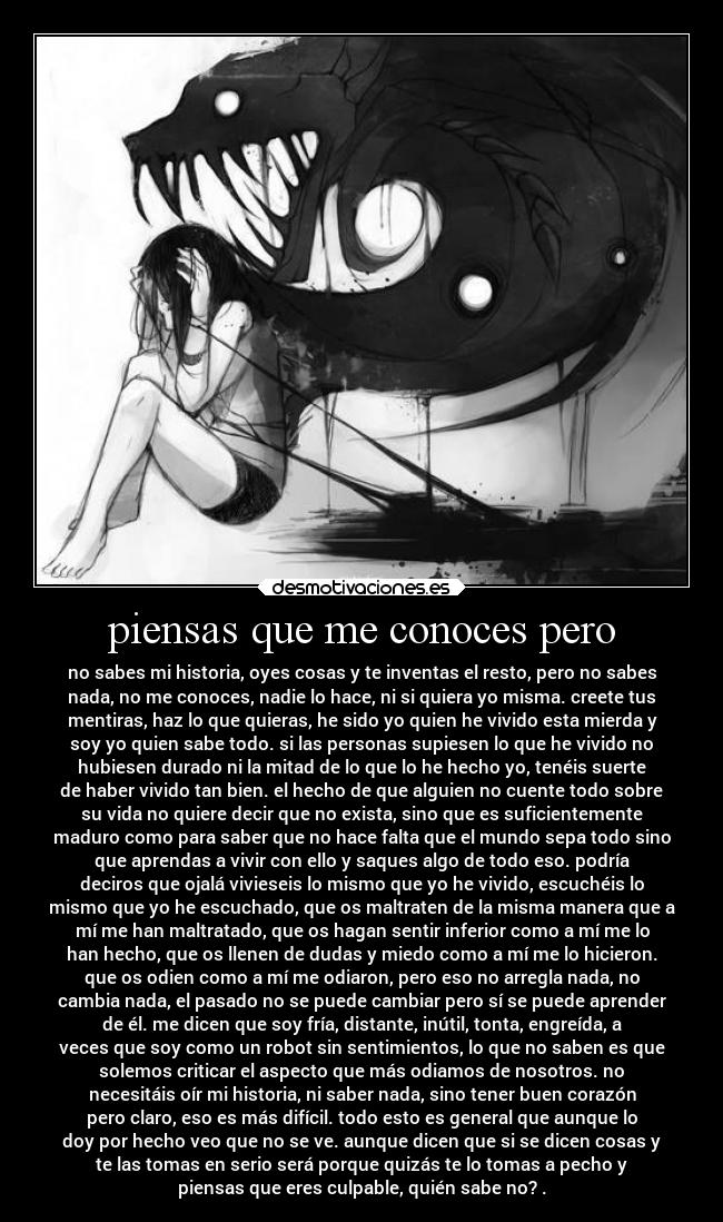 piensas que me conoces pero - no sabes mi historia, oyes cosas y te inventas el resto, pero no sabes
nada, no me conoces, nadie lo hace, ni si quiera yo misma. creete tus
mentiras, haz lo que quieras, he sido yo quien he vivido esta mierda y
soy yo quien sabe todo. si las personas supiesen lo que he vivido no
hubiesen durado ni la mitad de lo que lo he hecho yo, tenéis suerte
de haber vivido tan bien. el hecho de que alguien no cuente todo sobre
su vida no quiere decir que no exista, sino que es suficientemente
maduro como para saber que no hace falta que el mundo sepa todo sino
que aprendas a vivir con ello y saques algo de todo eso. podría
deciros que ojalá vivieseis lo mismo que yo he vivido, escuchéis lo
mismo que yo he escuchado, que os maltraten de la misma manera que a
mí me han maltratado, que os hagan sentir inferior como a mí me lo
han hecho, que os llenen de dudas y miedo como a mí me lo hicieron.
que os odien como a mí me odiaron, pero eso no arregla nada, no
cambia nada, el pasado no se puede cambiar pero sí se puede aprender
de él. me dicen que soy fría, distante, inútil, tonta, engreída, a
veces que soy como un robot sin sentimientos, lo que no saben es que
solemos criticar el aspecto que más odiamos de nosotros. no
necesitáis oír mi historia, ni saber nada, sino tener buen corazón
pero claro, eso es más difícil. todo esto es general que aunque lo
doy por hecho veo que no se ve. aunque dicen que si se dicen cosas y
te las tomas en serio será porque quizás te lo tomas a pecho y
piensas que eres culpable, quién sabe no? .