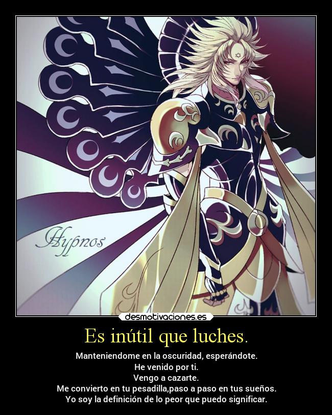 Es inútil que luches. - Manteniendome en la oscuridad, esperándote.
He venido por ti.
Vengo a cazarte.
Me convierto en tu pesadilla,paso a paso en tus sueños.
Yo soy la definición de lo peor que puedo significar.