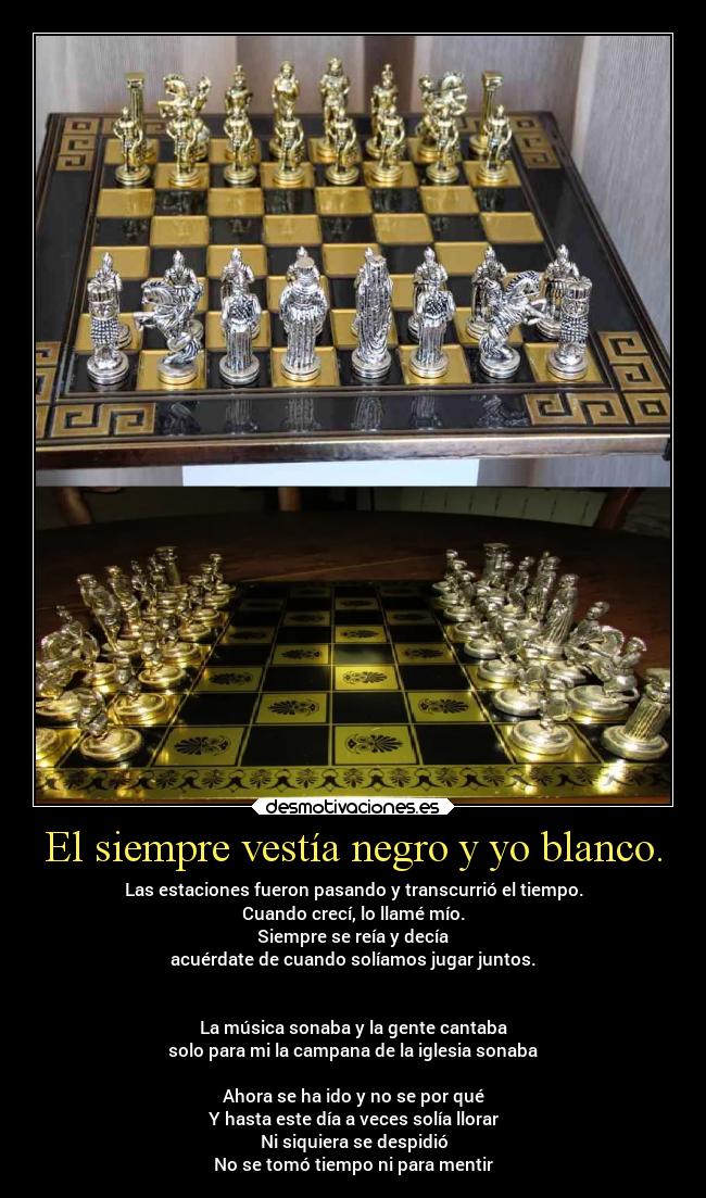 El siempre vestía negro y yo blanco. - Las estaciones fueron pasando y transcurrió el tiempo.
Cuando crecí, lo llamé mío.
Siempre se reía y decía
acuérdate de cuando solíamos jugar juntos.
La música sonaba y la gente cantaba
solo para mi la campana de la iglesia sonaba
Ahora se ha ido y no se por qué
Y hasta este día a veces solía llorar
Ni siquiera se despidió
No se tomó tiempo ni para mentir