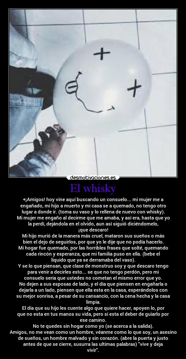 El whisky - +¡Amigos! hoy vine aquí buscando un consuelo... mi mujer me a
engañado, mi hijo a muerto y mi casa se a quemado, no tengo otro
lugar a donde ir. (toma su vaso y lo rellena de nuevo con whisky).
Mi mujer me engaño al decirme que me amaba, y así era, hasta que yo
la perdí, dejándola en el olvido, aun así siguió diciéndomelo,
¡que descaro!
Mi hijo murió de la manera más cruel, mataron sus sueños o más
bien el dejo de seguirlos, por que yo le dije que no podía hacerlo.
Mi hogar fue quemado, por las horribles frases que solté, quemando
cada rincón y esperanza, que mi familia puso en ella. (bebe el
liquido que ya se derramaba del vaso).
Y se lo que piensan, que clase de monstruo soy y que descaro tengo
para venir a decirles esto... se que no tengo perdón, pero mi
consuelo seria que ustedes no cometan el mismo error que yo.
No dejen a sus esposas de lado, y el día que piensen en engañarla o
dejarla a un lado, piensen que ella esta en la casa, esperándolos con
su mejor sonrisa, a pesar de su cansancio, con la cena hecha y la casa
limpia.
El día que su hijo les cuente algo que quiere hacer, apoyen lo, por
que no esta en tus manos su vida, pero si esta el deber de guiarlo por
ese camino.
No te quedes sin hogar como yo (se acerca a la salida).
Amigos, no me vean como un hombre, véanme como lo que soy, un asesino
de sueños, un hombre malvado y sin corazón. (abre la puerta y justo
antes de que se cierre, susurra las ultimas palabras) vive y deja
vivir.