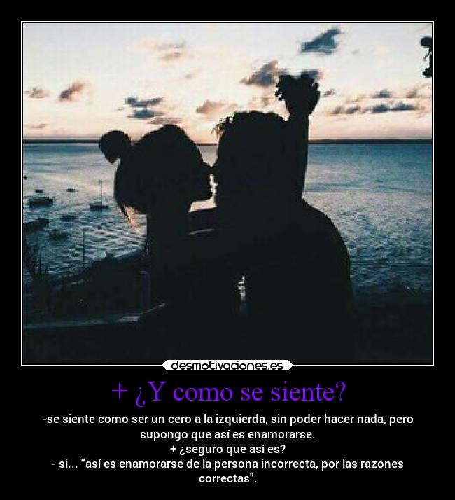 + ¿Y como se siente? - -se siente como ser un cero a la izquierda, sin poder hacer nada, pero
supongo que así es enamorarse.
+ ¿seguro que así es?
- si... así es enamorarse de la persona incorrecta, por las razones
correctas.