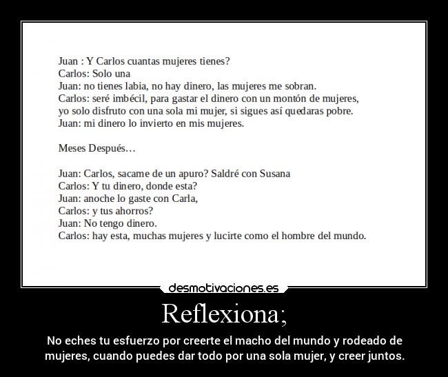Reflexiona; - No eches tu esfuerzo por creerte el macho del mundo y rodeado de
mujeres, cuando puedes dar todo por una sola mujer, y creer juntos.