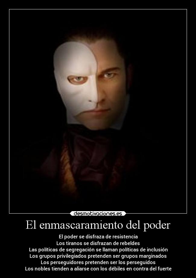 El enmascaramiento del poder - El poder se disfraza de resistencia
Los tiranos se disfrazan de rebeldes
Las políticas de segregación se llaman políticas de inclusión
Los grupos privilegiados pretenden ser grupos marginados
Los perseguidores pretenden ser los perseguidos
Los nobles tienden a aliarse con los débiles en contra del fuerte
