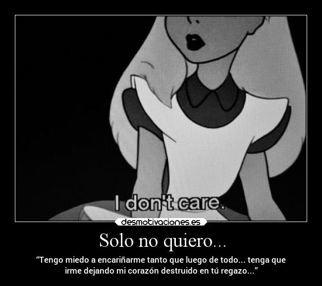 Solo no quiero... - “Tengo miedo a encariñarme tanto que luego de todo... tenga que
irme dejando mi corazón destruido en tú regazo...”