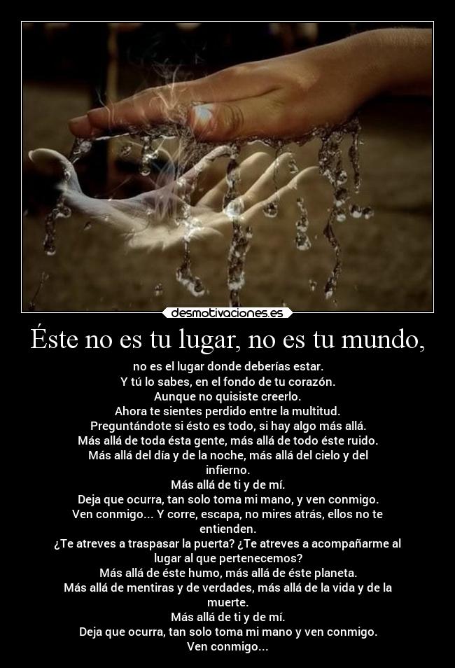 Éste no es tu lugar, no es tu mundo, - no es el lugar donde deberías estar.
Y tú lo sabes, en el fondo de tu corazón.
Aunque no quisiste creerlo.
Ahora te sientes perdido entre la multitud.
Preguntándote si ésto es todo, si hay algo más allá.
Más allá de toda ésta gente, más allá de todo éste ruido.
Más allá del día y de la noche, más allá del cielo y del
infierno.
Más allá de ti y de mí.
Deja que ocurra, tan solo toma mi mano, y ven conmigo.
Ven conmigo... Y corre, escapa, no mires atrás, ellos no te
entienden.
¿Te atreves a traspasar la puerta? ¿Te atreves a acompañarme al
lugar al que pertenecemos?
Más allá de éste humo, más allá de éste planeta.
Más allá de mentiras y de verdades, más allá de la vida y de la
muerte.
Más allá de ti y de mí.
Deja que ocurra, tan solo toma mi mano y ven conmigo.
Ven conmigo...