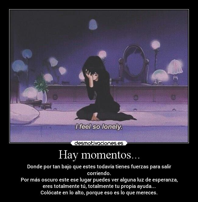 Hay momentos... - Donde por tan bajo que estes todavía tienes fuerzas para salir
corriendo.
Por más oscuro este ese lugar puedes ver alguna luz de esperanza,
eres totalmente tú, totalmente tu propia ayuda...
Colócate en lo alto, porque eso es lo que mereces.