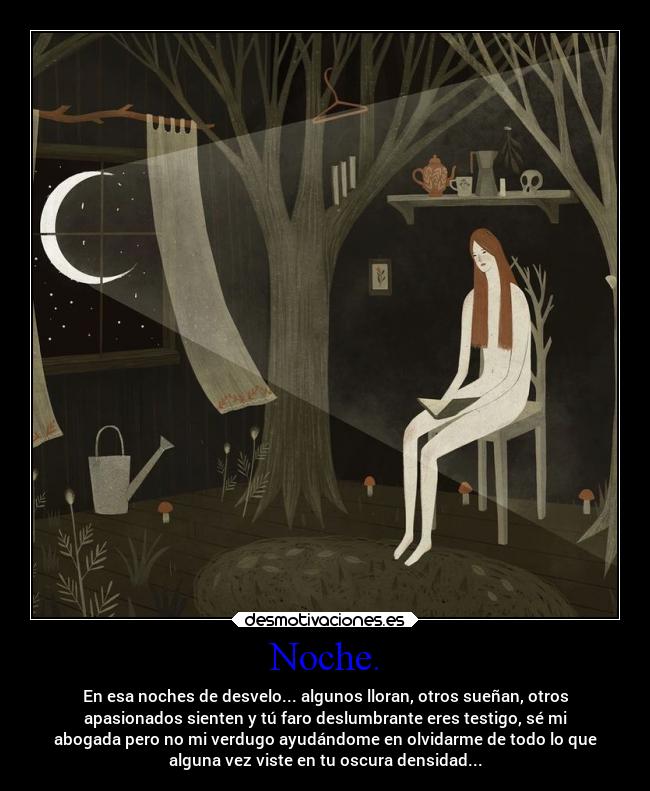 Noche. - En esa noches de desvelo... algunos lloran, otros sueñan, otros
apasionados sienten y tú faro deslumbrante eres testigo, sé mi
abogada pero no mi verdugo ayudándome en olvidarme de todo lo que
alguna vez viste en tu oscura densidad...