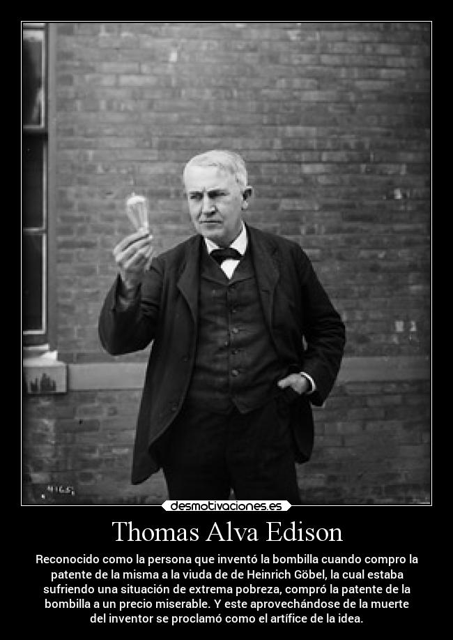 Thomas Alva Edison - Reconocido como la persona que inventó la bombilla cuando compro la
patente de la misma a la viuda de de Heinrich Göbel, la cual estaba
sufriendo una situación de extrema pobreza, compró la patente de la
bombilla a un precio miserable. Y este aprovechándose de la muerte
del inventor se proclamó como el artífice de la idea.