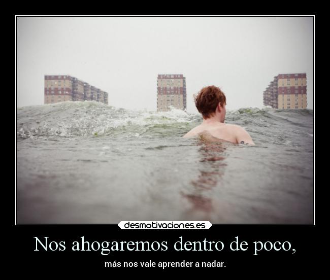 Nos ahogaremos dentro de poco, - más nos vale aprender a nadar.